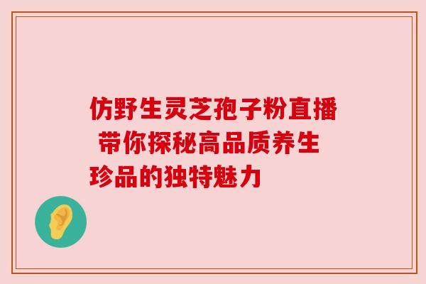 仿野生灵芝孢子粉直播 带你探秘高品质养生珍品的独特魅力
