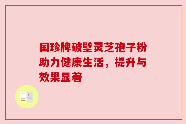国珍牌破壁灵芝孢子粉助力健康生活,提升与效果显著