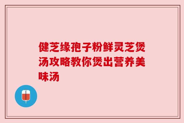 健芝缘孢子粉鲜灵芝煲汤攻略教你煲出营养美味汤