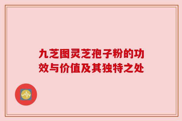 九芝图灵芝孢子粉的功效与价值及其独特之处