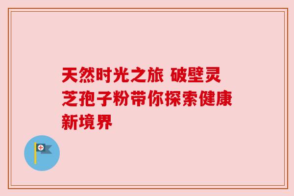 天然时光之旅 破壁灵芝孢子粉带你探索健康新境界
