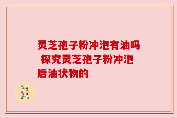 灵芝孢子粉冲泡有油吗 探究灵芝孢子粉冲泡后油状物的