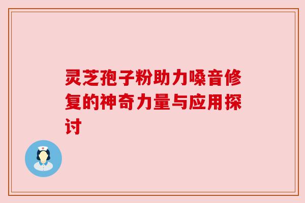 灵芝孢子粉助力嗓音修复的神奇力量与应用探讨