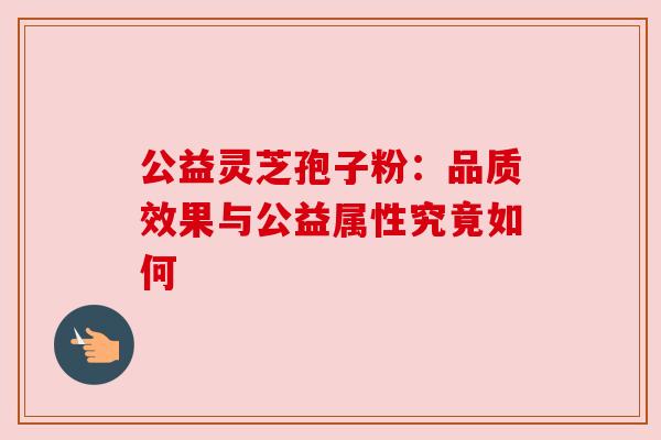 公益灵芝孢子粉:品质效果与公益属性究竟如何