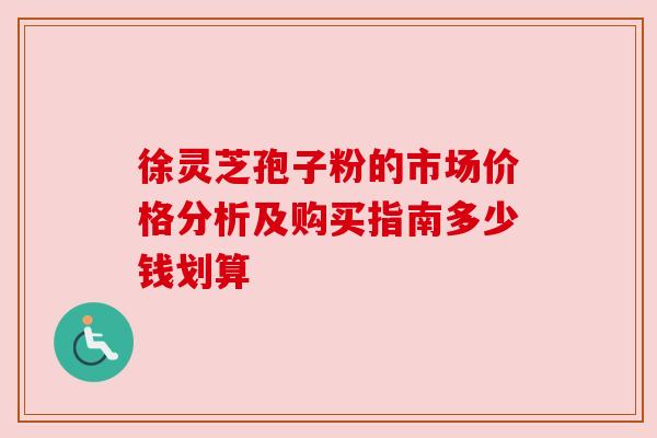 徐灵芝孢子粉的市场价格分析及购买指南多少钱划算
