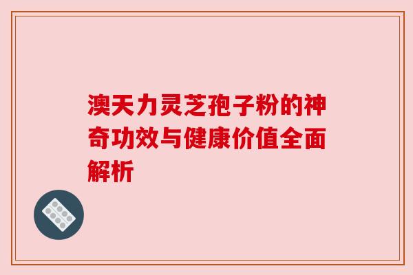 澳天力灵芝孢子粉的神奇功效与健康价值全面解析