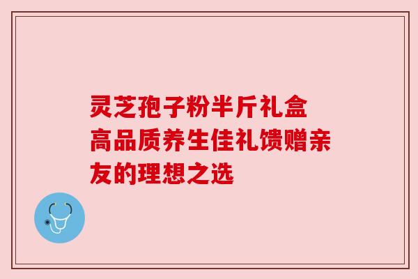 灵芝孢子粉半斤礼盒 高品质养生佳礼馈赠亲友的理想之选