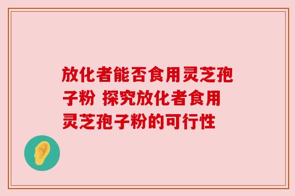 放化者能否食用灵芝孢子粉 探究放化者食用灵芝孢子粉的可行性