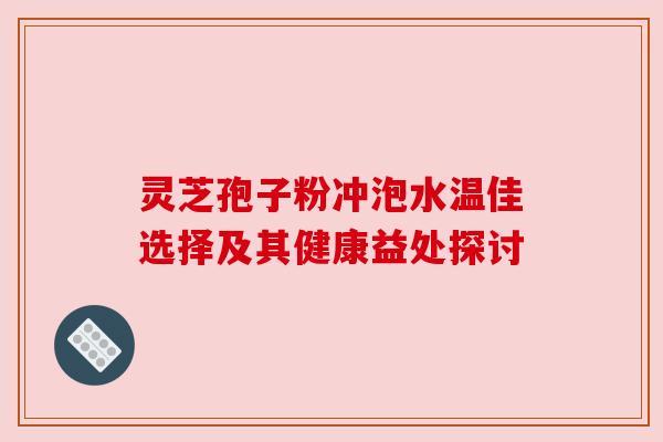 灵芝孢子粉冲泡水温佳选择及其健康益处探讨