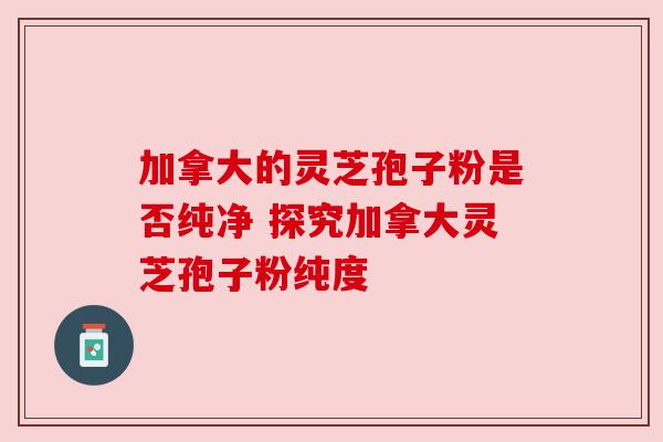 加拿大的灵芝孢子粉是否纯净 探究加拿大灵芝孢子粉纯度