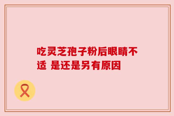 吃灵芝孢子粉后眼睛不适 是还是另有原因