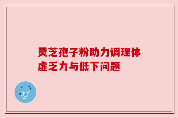 灵芝孢子粉助力调理体虚乏力与低下问题