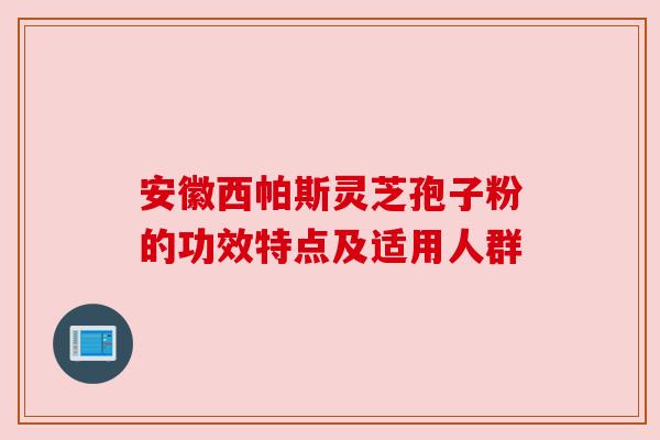 安徽西帕斯灵芝孢子粉的功效特点及适用人群
