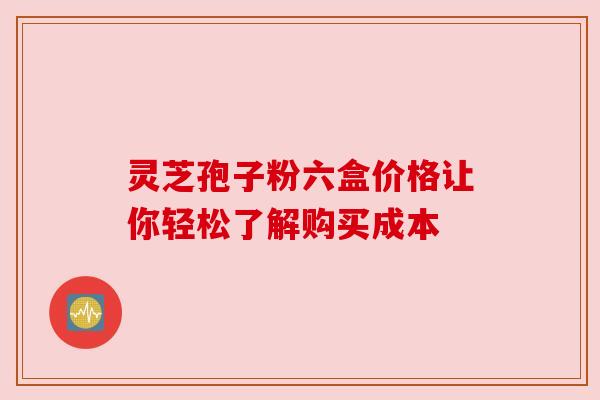 灵芝孢子粉六盒价格让你轻松了解购买成本