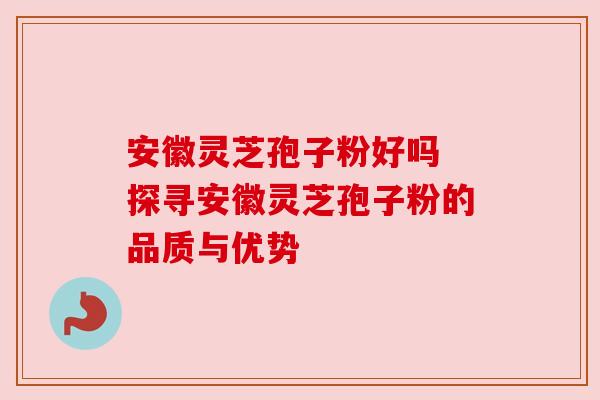 安徽灵芝孢子粉好吗 探寻安徽灵芝孢子粉的品质与优势