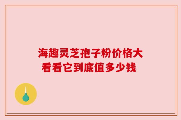 海趣灵芝孢子粉价格大 看看它到底值多少钱
