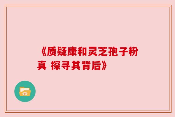 《质疑康和灵芝孢子粉真 探寻其背后》