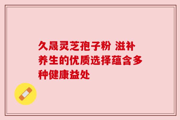 久晟灵芝孢子粉 滋补养生的优质选择蕴含多种健康益处