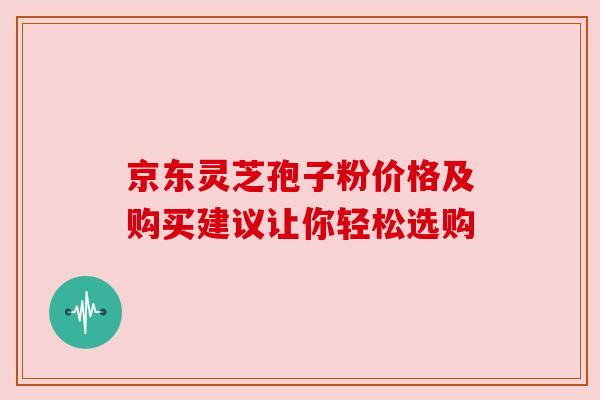 京东灵芝孢子粉价格及购买建议让你轻松选购