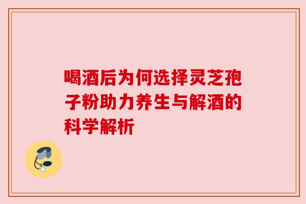 喝酒后为何选择灵芝孢子粉助力养生与解酒的科学解析