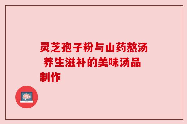 灵芝孢子粉与山药熬汤 养生滋补的美味汤品制作