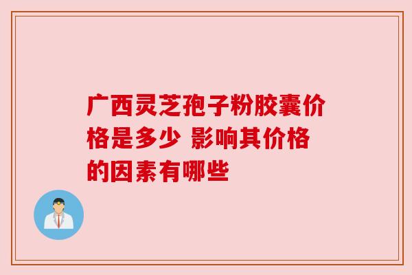 广西灵芝孢子粉胶囊价格是多少 影响其价格的因素有哪些