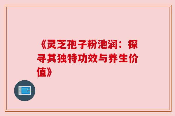 《灵芝孢子粉池润:探寻其独特功效与养生价值》