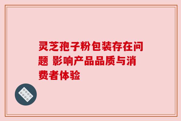 灵芝孢子粉包装存在问题 影响产品品质与消费者体验