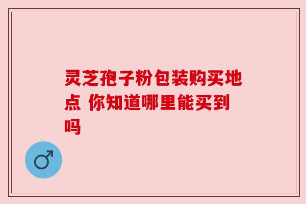 灵芝孢子粉包装购买地点 你知道哪里能买到吗