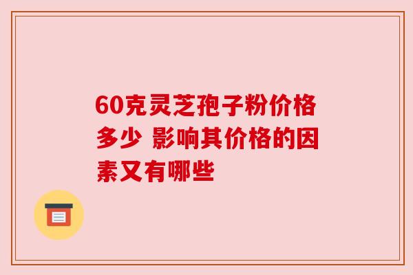 60克灵芝孢子粉价格多少 影响其价格的因素又有哪些