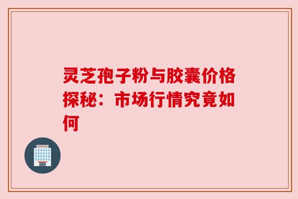 灵芝孢子粉与胶囊价格探秘:市场行情究竟如何