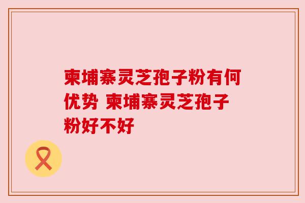 柬埔寨灵芝孢子粉有何优势 柬埔寨灵芝孢子粉好不好