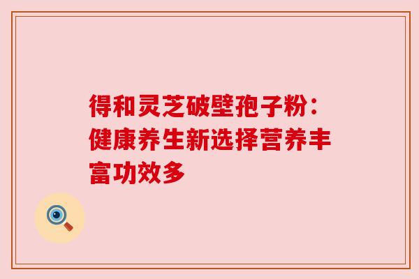 得和灵芝破壁孢子粉：健康养生新选择营养丰富功效多