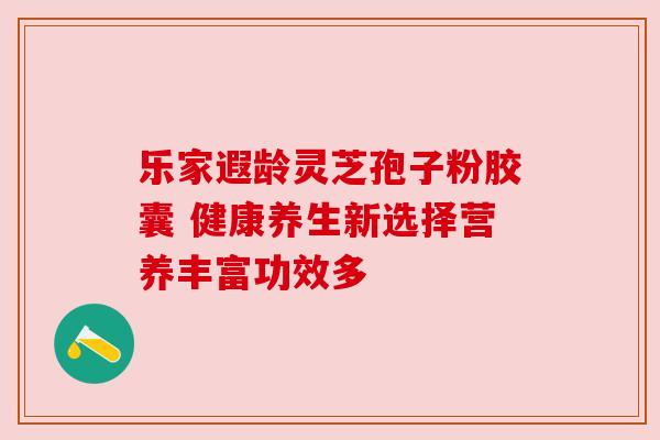 乐家遐龄灵芝孢子粉胶囊 健康养生新选择营养丰富功效多