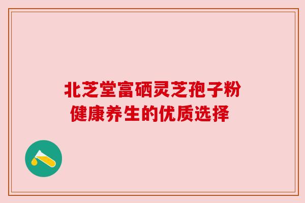 北芝堂富硒灵芝孢子粉 健康养生的优质选择