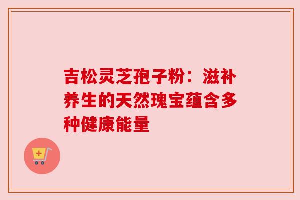 吉松灵芝孢子粉：滋补养生的天然瑰宝蕴含多种健康能量