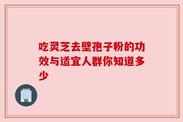 吃灵芝去壁孢子粉的功效与适宜人群你知道多少