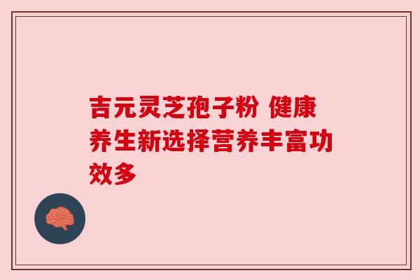 吉元灵芝孢子粉 健康养生新选择营养丰富功效多