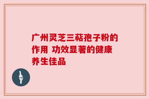 广州灵芝三萜孢子粉的作用 功效显著的健康养生佳品