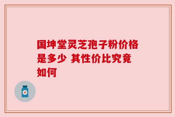 国坤堂灵芝孢子粉价格是多少 其性价比究竟如何