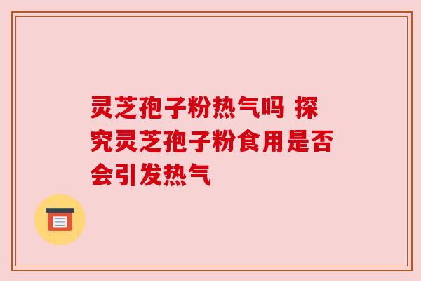 灵芝孢子粉热气吗 探究灵芝孢子粉食用是否会引发热气