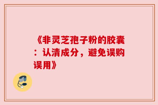 《非灵芝孢子粉的胶囊:认清成分,避免误购误用》