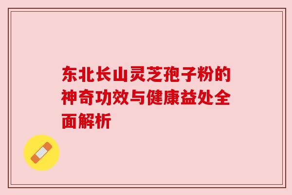 东北长山灵芝孢子粉的神奇功效与健康益处全面解析