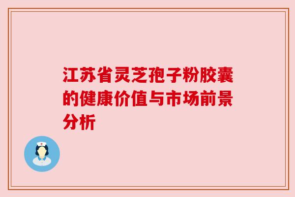 江苏省灵芝孢子粉胶囊的健康价值与市场前景分析