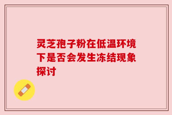 灵芝孢子粉在低温环境下是否会发生冻结现象探讨