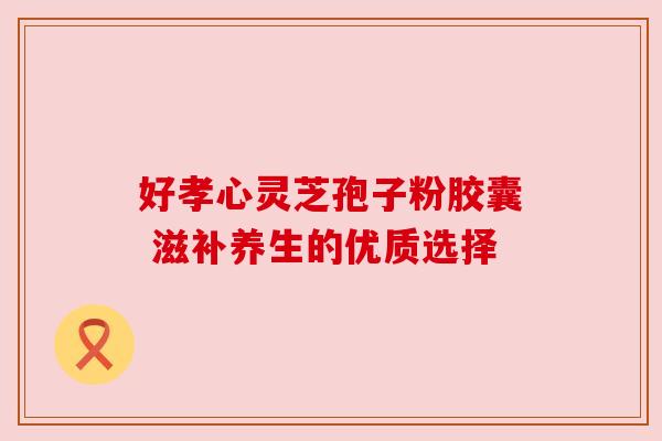 好孝心灵芝孢子粉胶囊 滋补养生的优质选择