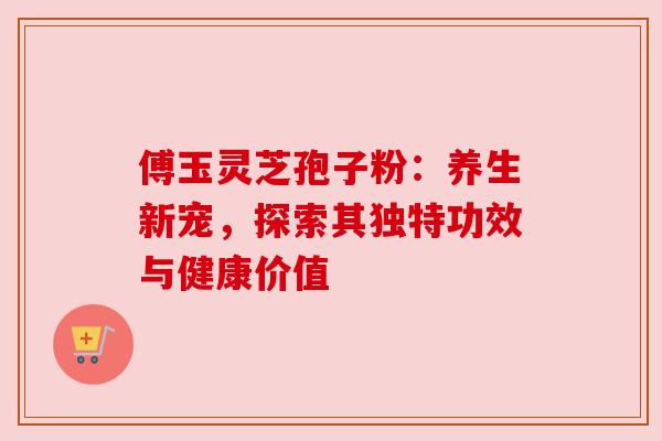傅玉灵芝孢子粉：养生新宠，探索其独特功效与健康价值