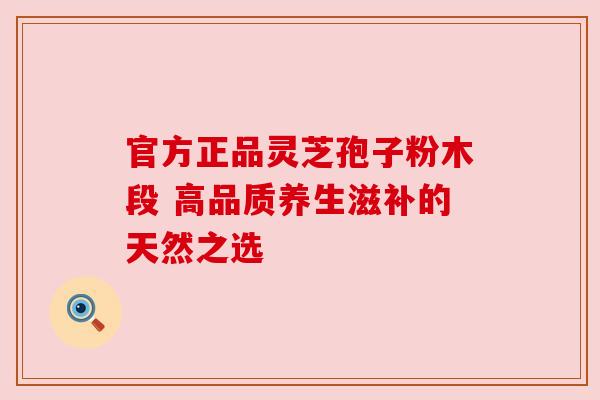 官方正品灵芝孢子粉木段 高品质养生滋补的天然之选