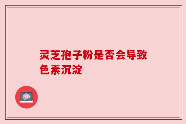 灵芝孢子粉是否会导致色素沉淀