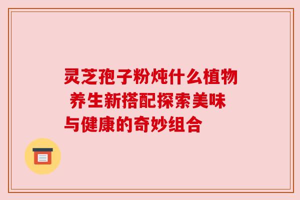 灵芝孢子粉炖什么植物 养生新搭配探索美味与健康的奇妙组合